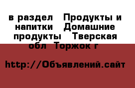  в раздел : Продукты и напитки » Домашние продукты . Тверская обл.,Торжок г.